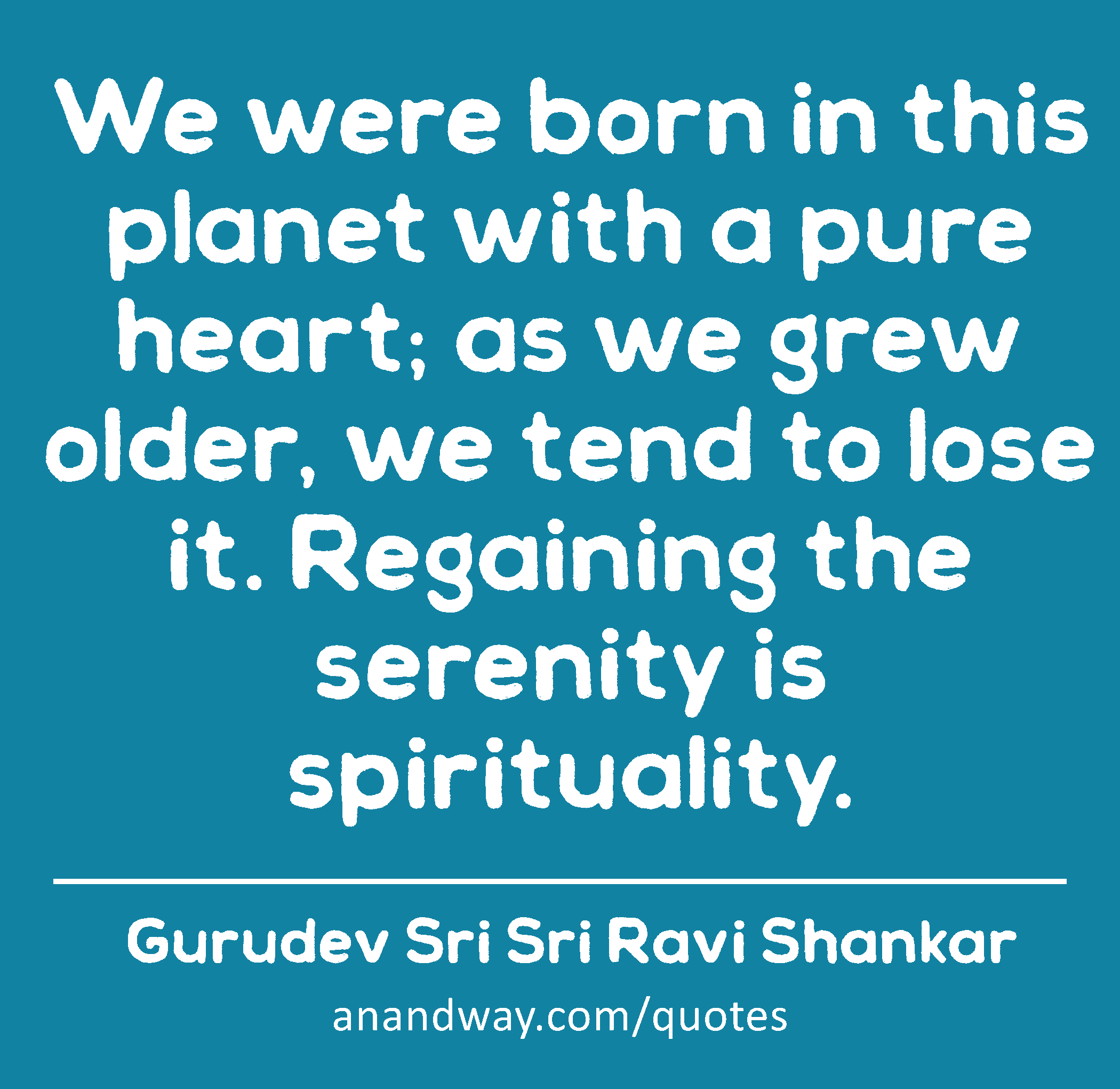 We were born in this planet with a pure heart; as we grew older, we tend to lose it. Regaining the
 -Gurudev Sri Sri Ravi Shankar