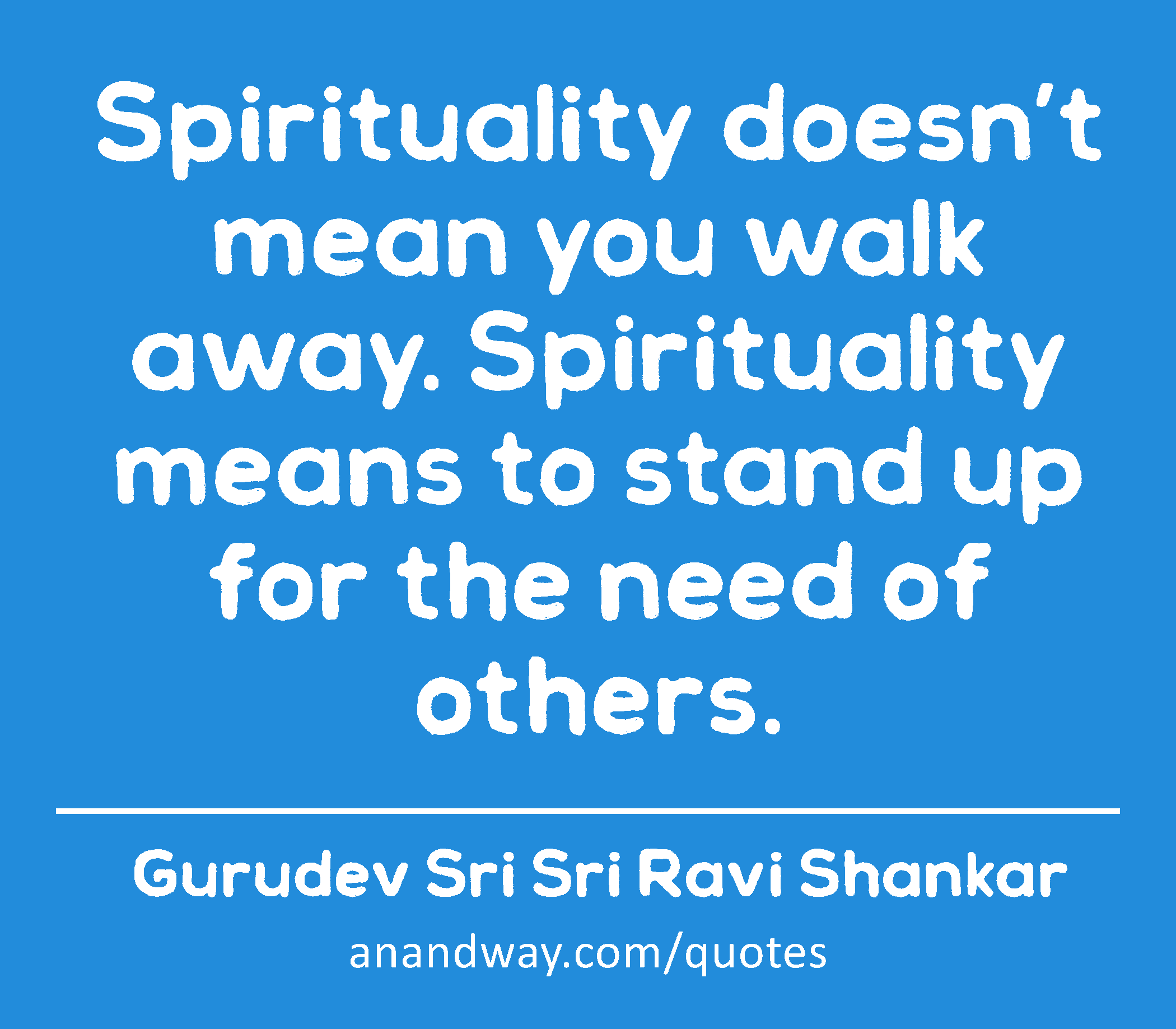 Spirituality doesn’t mean you walk away. Spirituality means to stand up for the need of others. 
 -Gurudev Sri Sri Ravi Shankar