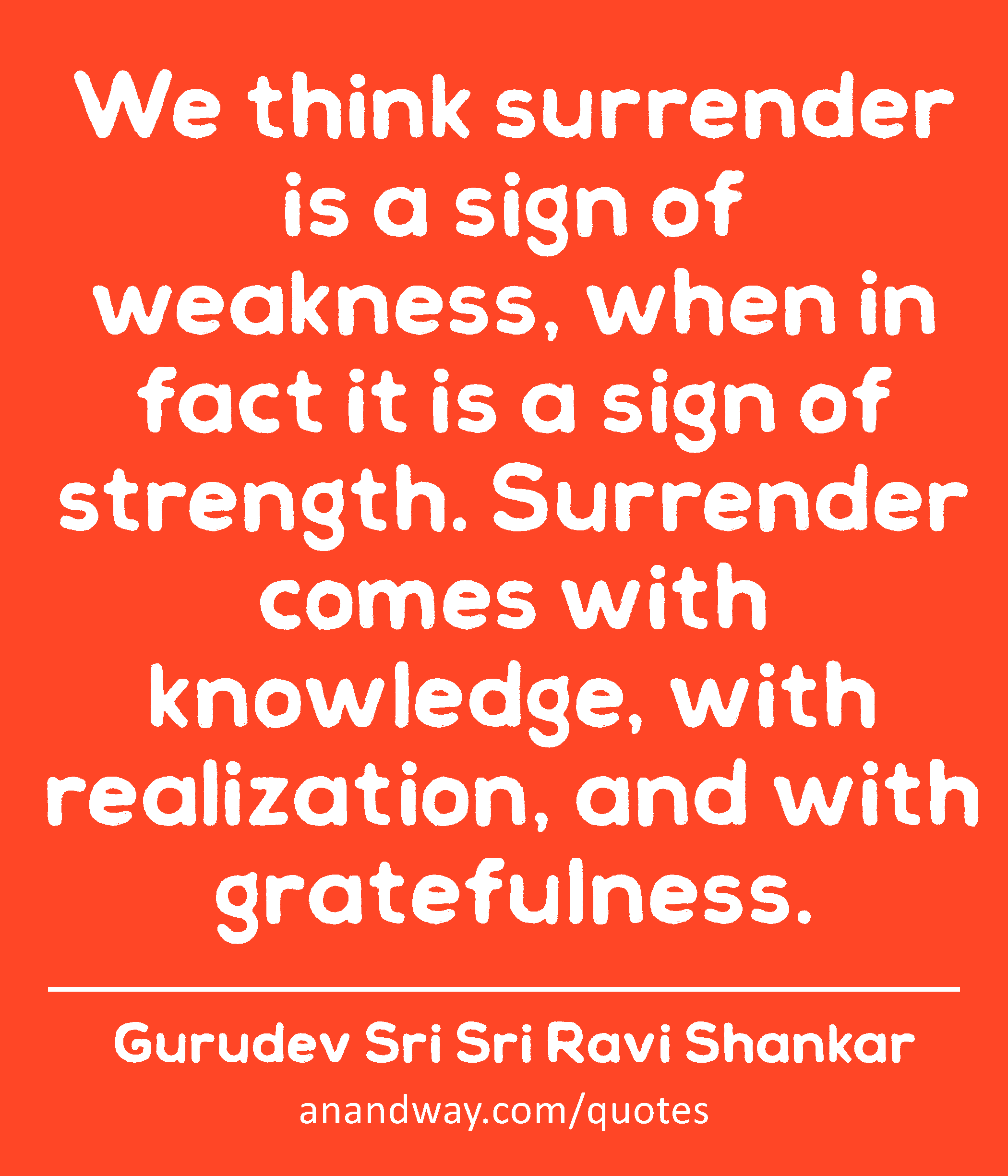 We think surrender is a sign of weakness, when in fact it is a sign of strength. Surrender comes
 -Gurudev Sri Sri Ravi Shankar