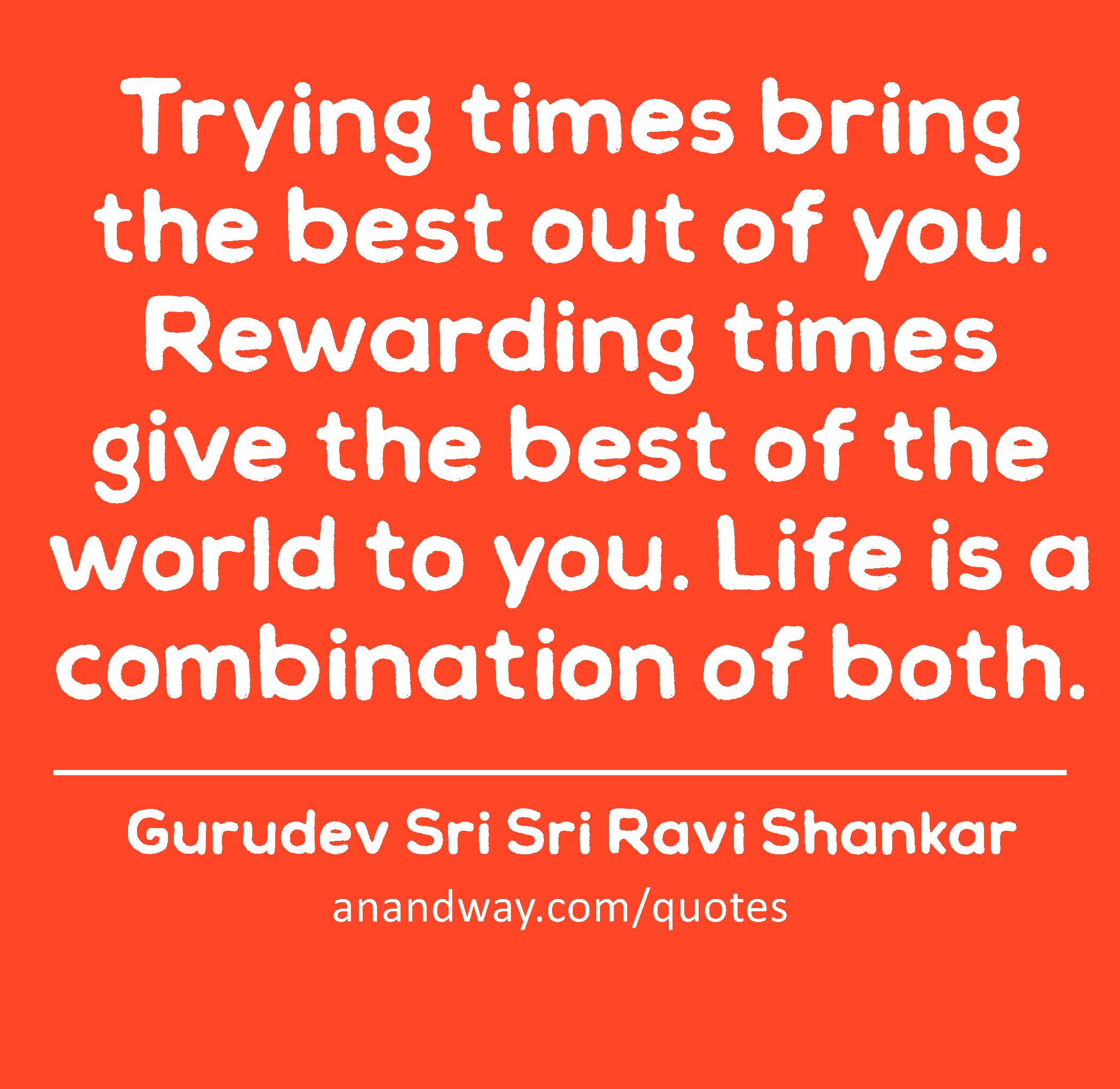 Trying times bring the best out of you. Rewarding times give the best of the world to you. Life is
 -Gurudev Sri Sri Ravi Shankar