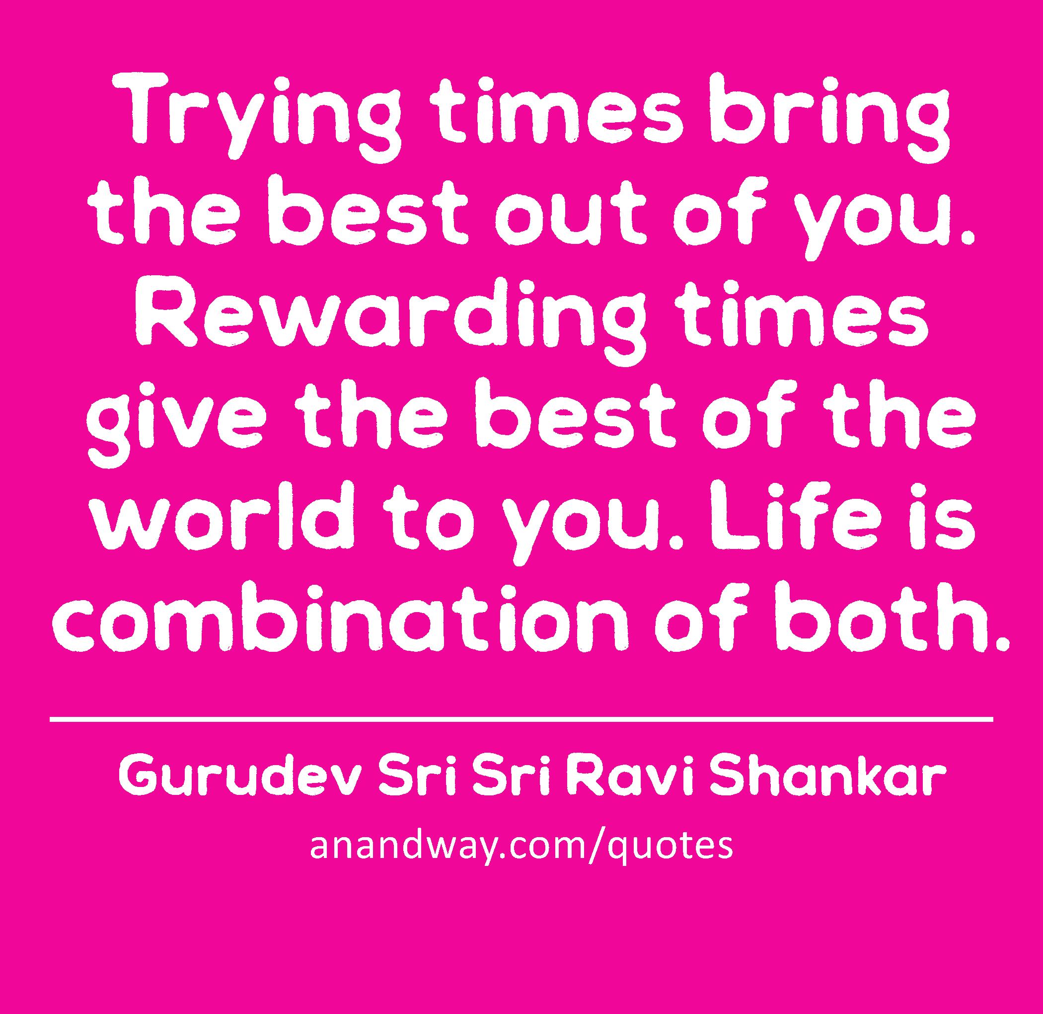 Trying times bring the best out of you. Rewarding times give the best of the world to you. Life is
 -Gurudev Sri Sri Ravi Shankar