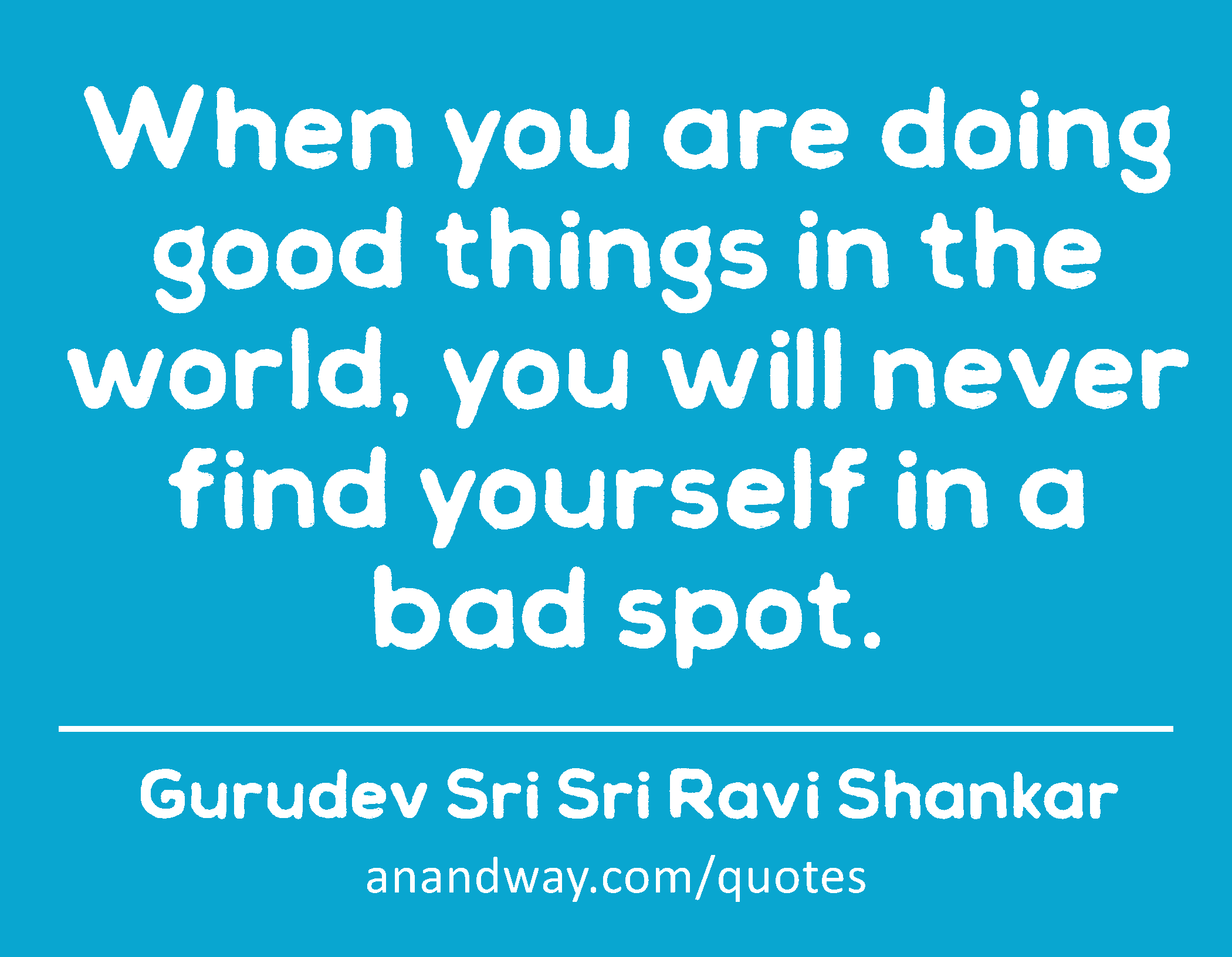 When you are doing good things in the world, you will never find yourself in a bad spot. 
 -Gurudev Sri Sri Ravi Shankar